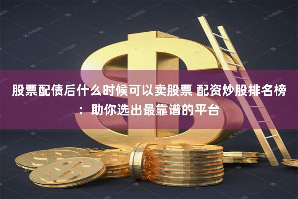 股票配债后什么时候可以卖股票 配资炒股排名榜：助你选出最靠谱的平台