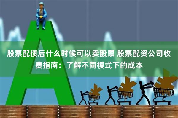 股票配债后什么时候可以卖股票 股票配资公司收费指南：了解不同模式下的成本