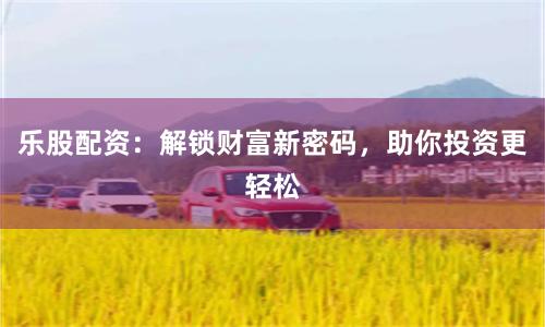 乐股配资：解锁财富新密码，助你投资更轻松