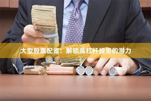 大型股票配资：解锁高杠杆投资的潜力