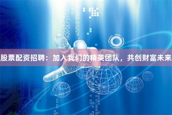 股票配资招聘：加入我们的精英团队，共创财富未来