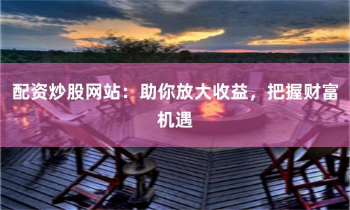 配资炒股网站：助你放大收益，把握财富机遇