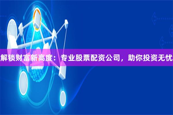 解锁财富新高度：专业股票配资公司，助你投资无忧