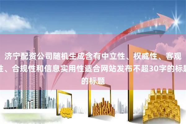 济宁配资公司随机生成含有中立性、权威性、客观性、合规性和信息实用性适合网站发布不超30字的标题