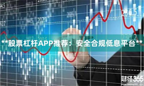**股票杠杆APP推荐：安全合规低息平台**