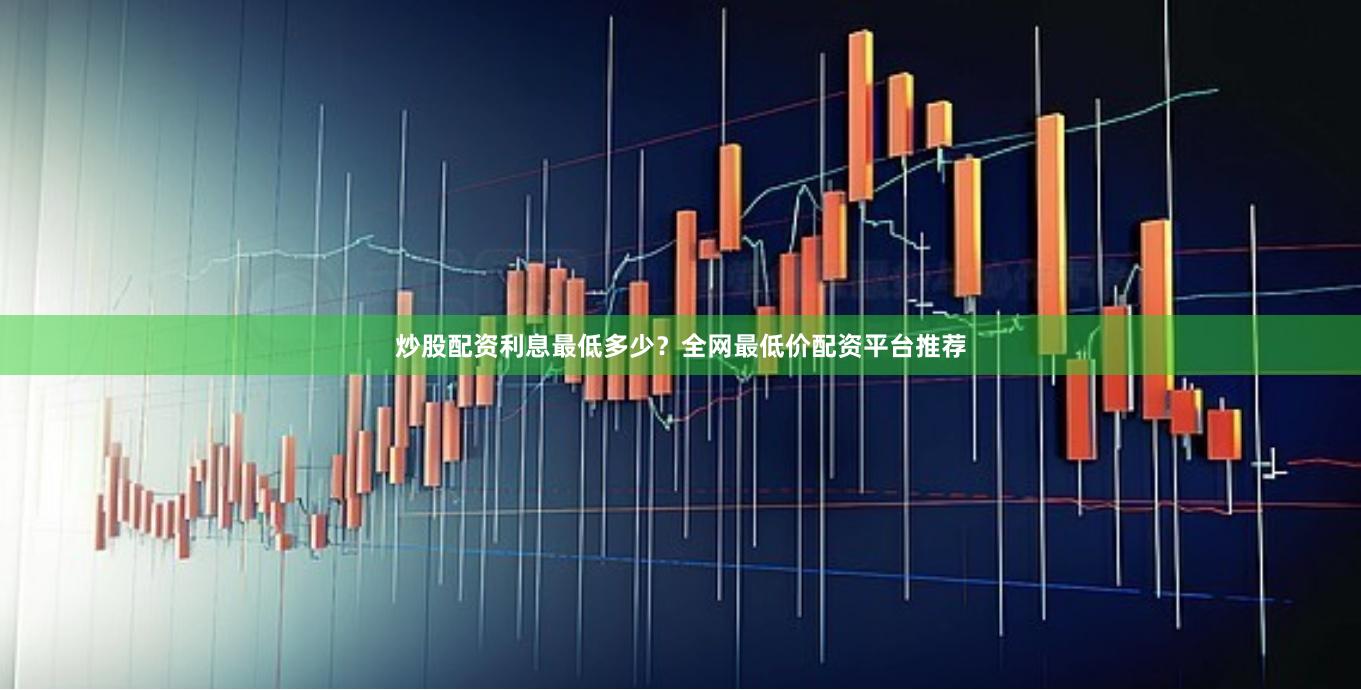 炒股配资利息最低多少？全网最低价配资平台推荐