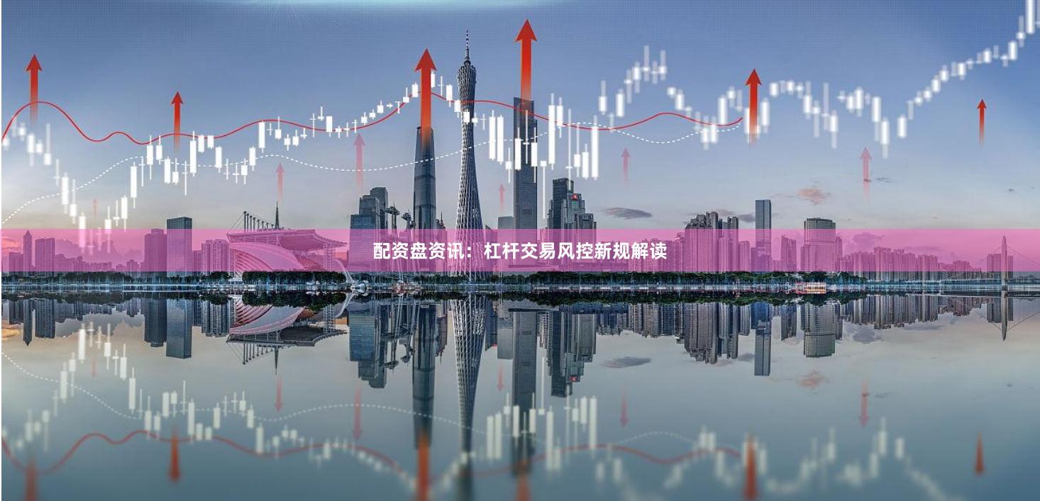 配资盘资讯：杠杆交易风控新规解读
